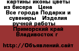 картины,иконы,цветы из бисера › Цена ­ 2 000 - Все города Подарки и сувениры » Изделия ручной работы   . Приморский край,Владивосток г.